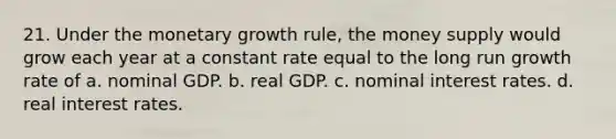 21. Under the monetary growth rule, the money supply would grow each year at a constant rate equal to the long run growth rate of a. nominal GDP. b. real GDP. c. nominal interest rates. d. real interest rates.