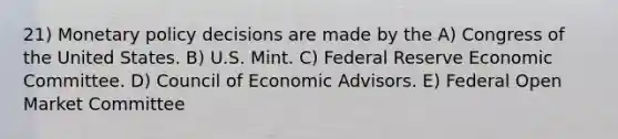 21) Monetary policy decisions are made by the A) Congress of the United States. B) U.S. Mint. C) Federal Reserve Economic Committee. D) Council of Economic Advisors. E) Federal Open Market Committee