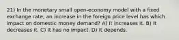 21) In the monetary small open-economy model with a fixed exchange rate, an increase in the foreign price level has which impact on domestic money demand? A) It increases it. B) It decreases it. C) It has no impact. D) It depends.