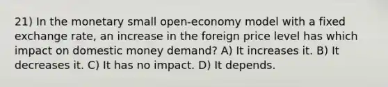 21) In the monetary small open-economy model with a fixed exchange rate, an increase in the foreign price level has which impact on domestic money demand? A) It increases it. B) It decreases it. C) It has no impact. D) It depends.