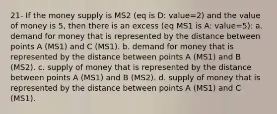 21- If the money supply is MS2 (eq is D: value=2) and the value of money is 5, then there is an excess (eq MS1 is A: value=5): a. demand for money that is represented by the distance between points A (MS1) and C (MS1). b. demand for money that is represented by the distance between points A (MS1) and B (MS2). c. supply of money that is represented by the distance between points A (MS1) and B (MS2). d. supply of money that is represented by the distance between points A (MS1) and C (MS1).