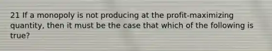 21 If a monopoly is not producing at the profit-maximizing quantity, then it must be the case that which of the following is true?