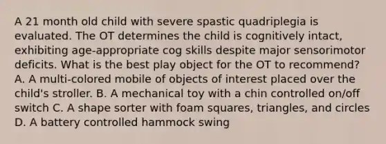 A 21 month old child with severe spastic quadriplegia is evaluated. The OT determines the child is cognitively intact, exhibiting age-appropriate cog skills despite major sensorimotor deficits. What is the best play object for the OT to recommend? A. A multi-colored mobile of objects of interest placed over the child's stroller. B. A mechanical toy with a chin controlled on/off switch C. A shape sorter with foam squares, triangles, and circles D. A battery controlled hammock swing