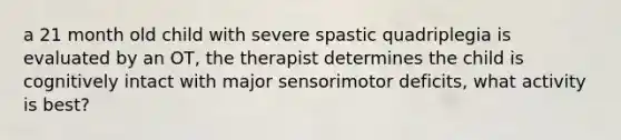 a 21 month old child with severe spastic quadriplegia is evaluated by an OT, the therapist determines the child is cognitively intact with major sensorimotor deficits, what activity is best?