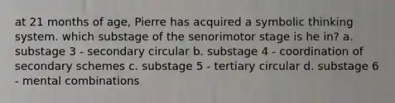 at 21 months of age, Pierre has acquired a symbolic thinking system. which substage of the senorimotor stage is he in? a. substage 3 - secondary circular b. substage 4 - coordination of secondary schemes c. substage 5 - tertiary circular d. substage 6 - mental combinations