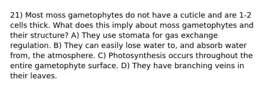 21) Most moss gametophytes do not have a cuticle and are 1-2 cells thick. What does this imply about moss gametophytes and their structure? A) They use stomata for gas exchange regulation. B) They can easily lose water to, and absorb water from, the atmosphere. C) Photosynthesis occurs throughout the entire gametophyte surface. D) They have branching veins in their leaves.