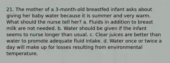 21. The mother of a 3-month-old breastfed infant asks about giving her baby water because it is summer and very warm. What should the nurse tell her? a. Fluids in addition to breast milk are not needed. b. Water should be given if the infant seems to nurse longer than usual. c. Clear juices are better than water to promote adequate fluid intake. d. Water once or twice a day will make up for losses resulting from environmental temperature.