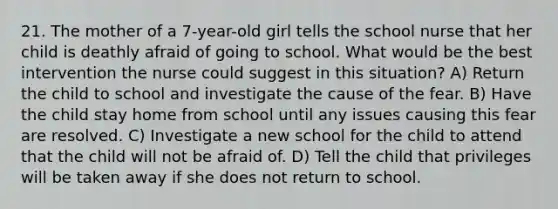 21. The mother of a 7-year-old girl tells the school nurse that her child is deathly afraid of going to school. What would be the best intervention the nurse could suggest in this situation? A) Return the child to school and investigate the cause of the fear. B) Have the child stay home from school until any issues causing this fear are resolved. C) Investigate a new school for the child to attend that the child will not be afraid of. D) Tell the child that privileges will be taken away if she does not return to school.