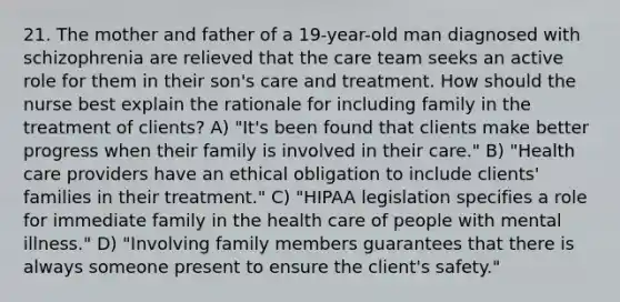 21. The mother and father of a 19-year-old man diagnosed with schizophrenia are relieved that the care team seeks an active role for them in their son's care and treatment. How should the nurse best explain the rationale for including family in the treatment of clients? A) "It's been found that clients make better progress when their family is involved in their care." B) "Health care providers have an ethical obligation to include clients' families in their treatment." C) "HIPAA legislation specifies a role for immediate family in the health care of people with mental illness." D) "Involving family members guarantees that there is always someone present to ensure the client's safety."