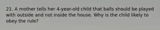 21. A mother tells her 4-year-old child that balls should be played with outside and not inside the house. Why is the child likely to obey the rule?