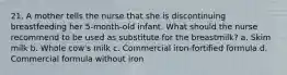 21. A mother tells the nurse that she is discontinuing breastfeeding her 5-month-old infant. What should the nurse recommend to be used as substitute for the breastmilk? a. Skim milk b. Whole cow's milk c. Commercial iron-fortified formula d. Commercial formula without iron