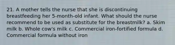 21. A mother tells the nurse that she is discontinuing breastfeeding her 5-month-old infant. What should the nurse recommend to be used as substitute for the breastmilk? a. Skim milk b. Whole cow's milk c. Commercial iron-fortified formula d. Commercial formula without iron