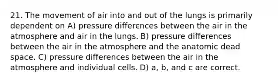 21. The movement of air into and out of the lungs is primarily dependent on A) pressure differences between the air in the atmosphere and air in the lungs. B) pressure differences between the air in the atmosphere and the anatomic dead space. C) pressure differences between the air in the atmosphere and individual cells. D) a, b, and c are correct.