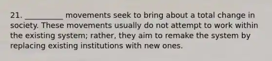 21. __________ movements seek to bring about a total change in society. These movements usually do not attempt to work within the existing system; rather, they aim to remake the system by replacing existing institutions with new ones.