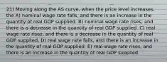 21) Moving along the AS curve, when the price level increases, the A) nominal wage rate falls, and there is an increase in the quantity of real GDP supplied. B) nominal wage rate rises, and there is a decrease in the quantity of real GDP supplied. C) real wage rate rises, and there is a decrease in the quantity of real GDP supplied. D) real wage rate falls, and there is an increase in the quantity of real GDP supplied. E) real wage rate rises, and there is an increase in the quantity of real GDP supplied