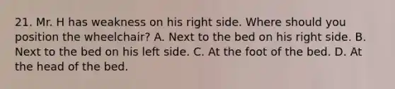 21. Mr. H has weakness on his right side. Where should you position the wheelchair? A. Next to the bed on his right side. B. Next to the bed on his left side. C. At the foot of the bed. D. At the head of the bed.