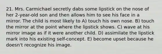 21. Mrs. Carmichael secretly dabs some lipstick on the nose of her 2-year-old son and then allows him to see his face in a mirror. The child is most likely to A) touch his own nose. B) touch the mirror at the point where the lipstick shows. C) wave at his mirror image as if it were another child. D) assimilate the lipstick mark into his existing self-concept. E) become upset because he doesn't recognize his image.