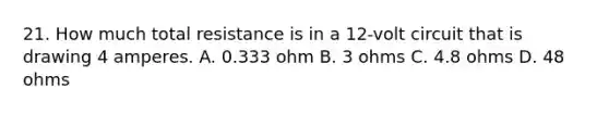 21. How much total resistance is in a 12-volt circuit that is drawing 4 amperes. A. 0.333 ohm B. 3 ohms C. 4.8 ohms D. 48 ohms