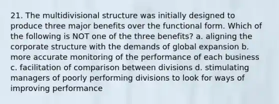 21. The multidivisional structure was initially designed to produce three major benefits over the functional form. Which of the following is NOT one of the three benefits? a. aligning the corporate structure with the demands of global expansion b. more accurate monitoring of the performance of each business c. facilitation of comparison between divisions d. stimulating managers of poorly performing divisions to look for ways of improving performance