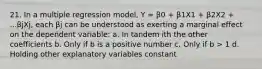 21. In a multiple regression model, Y = β0 + β1X1 + β2X2 + ...βjXj, each βj can be understood as exerting a marginal effect on the dependent variable: a. In tandem ith the other coefficients b. Only if b is a positive number c. Only if b > 1 d. Holding other explanatory variables constant