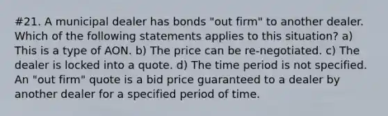 #21. A municipal dealer has bonds "out firm" to another dealer. Which of the following statements applies to this situation? a) This is a type of AON. b) The price can be re-negotiated. c) The dealer is locked into a quote. d) The time period is not specified. An "out firm" quote is a bid price guaranteed to a dealer by another dealer for a specified period of time.