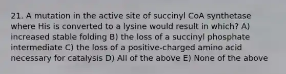 21. A mutation in the active site of succinyl CoA synthetase where His is converted to a lysine would result in which? A) increased stable folding B) the loss of a succinyl phosphate intermediate C) the loss of a positive-charged amino acid necessary for catalysis D) All of the above E) None of the above