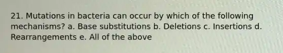 21. Mutations in bacteria can occur by which of the following mechanisms? a. Base substitutions b. Deletions c. Insertions d. Rearrangements e. All of the above