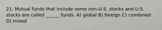 21. Mutual funds that include some non-U.S. stocks and U.S. stocks are called ______ funds. A) global B) foreign C) combined D) mixed