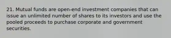 21. Mutual funds are open-end investment companies that can issue an unlimited number of shares to its investors and use the pooled proceeds to purchase corporate and government securities.