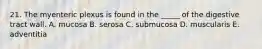 21. The myenteric plexus is found in the _____ of the digestive tract wall. A. mucosa B. serosa C. submucosa D. muscularis E. adventitia