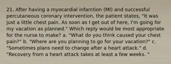 21. After having a myocardial infarction (MI) and successful percutaneous coronary intervention, the patient states, "It was just a little chest pain. As soon as I get out of here, I'm going for my vacation as planned." Which reply would be most appropriate for the nurse to make? a. "What do you think caused your chest pain?" b. "Where are you planning to go for your vacation?" c. "Sometimes plans need to change after a heart attack." d. "Recovery from a heart attack takes at least a few weeks. "