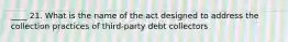 ____ 21. What is the name of the act designed to address the collection practices of third-party debt collectors