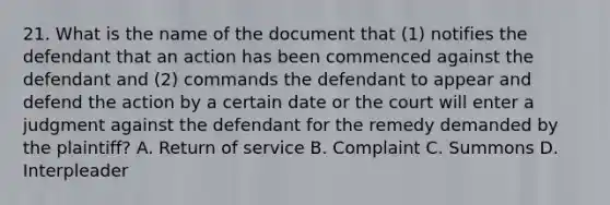 21. What is the name of the document that (1) notifies the defendant that an action has been commenced against the defendant and (2) commands the defendant to appear and defend the action by a certain date or the court will enter a judgment against the defendant for the remedy demanded by the plaintiff? A. Return of service B. Complaint C. Summons D. Interpleader