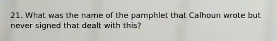 21. What was the name of the pamphlet that Calhoun wrote but never signed that dealt with this?