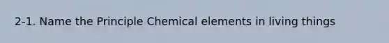 2-1. Name the Principle Chemical elements in living things