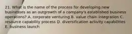 21. What is the name of the process for developing new businesses as an outgrowth of a company's established business operations? A. corporate venturing B. value chain integration C. resource capability process D. diversification activity capabilities E. business launch