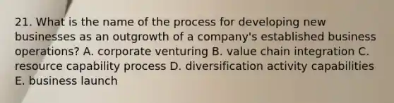 21. What is the name of the process for developing new businesses as an outgrowth of a company's established business operations? A. corporate venturing B. value chain integration C. resource capability process D. diversification activity capabilities E. business launch