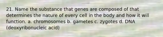 21. Name the substance that genes are composed of that determines the nature of every cell in the body and how it will function. a. chromosomes b. gametes c. zygotes d. DNA (deoxyribonucleic acid)