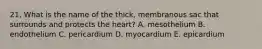 21. What is the name of the thick, membranous sac that surrounds and protects the heart? A. mesothelium B. endothelium C. pericardium D. myocardium E. epicardium