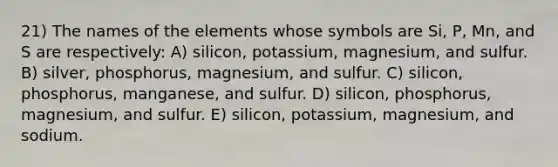 21) The names of the elements whose symbols are Si, P, Mn, and S are respectively: A) silicon, potassium, magnesium, and sulfur. B) silver, phosphorus, magnesium, and sulfur. C) silicon, phosphorus, manganese, and sulfur. D) silicon, phosphorus, magnesium, and sulfur. E) silicon, potassium, magnesium, and sodium.