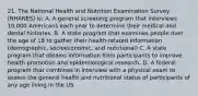 21. The National Health and Nutrition Examination Survey (NHANES) is: A. A general screening program that interviews 10,000 Americans each year to determine their medical and dental histories. B. A state program that examines people over the age of 18 to gather their health-related information (demographic, socioeconomic, and nutritional) C. A state program that obtains information from participants to improve health promotion and epidemiological research. D. A federal program that combines in interview with a physical exam to assess the general health and nutritional status of participants of any age living in the US.