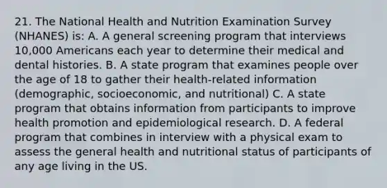 21. The National Health and Nutrition Examination Survey (NHANES) is: A. A general screening program that interviews 10,000 Americans each year to determine their medical and dental histories. B. A state program that examines people over the age of 18 to gather their health-related information (demographic, socioeconomic, and nutritional) C. A state program that obtains information from participants to improve health promotion and epidemiological research. D. A federal program that combines in interview with a physical exam to assess the general health and nutritional status of participants of any age living in the US.