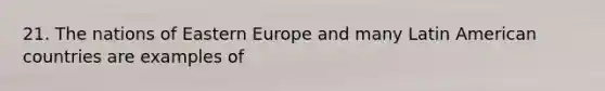 21. The nations of Eastern Europe and many Latin American countries are examples of