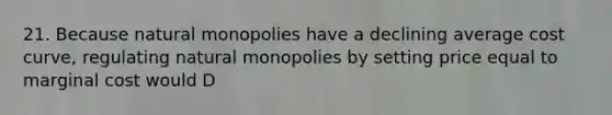 21. Because natural monopolies have a declining average cost curve, regulating natural monopolies by setting price equal to marginal cost would D