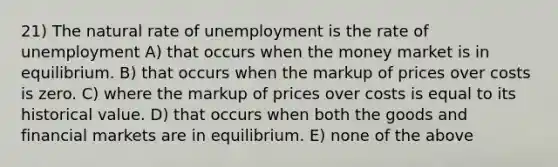 21) The natural rate of unemployment is the rate of unemployment A) that occurs when the money market is in equilibrium. B) that occurs when the markup of prices over costs is zero. C) where the markup of prices over costs is equal to its historical value. D) that occurs when both the goods and financial markets are in equilibrium. E) none of the above