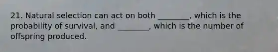 21. Natural selection can act on both ________, which is the probability of survival, and ________, which is the number of offspring produced.