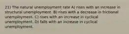 21) The natural unemployment rate A) rises with an increase in structural unemployment. B) rises with a decrease in frictional unemployment. C) rises with an increase in cyclical unemployment. D) falls with an increase in cyclical unemployment.