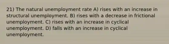 21) The natural <a href='https://www.questionai.com/knowledge/kh7PJ5HsOk-unemployment-rate' class='anchor-knowledge'>unemployment rate</a> A) rises with an increase in structural unemployment. B) rises with a decrease in frictional unemployment. C) rises with an increase in cyclical unemployment. D) falls with an increase in cyclical unemployment.