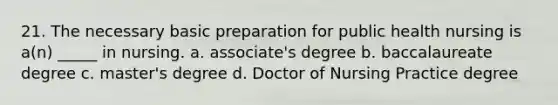 21. The necessary basic preparation for public health nursing is a(n) _____ in nursing. a. associate's degree b. baccalaureate degree c. master's degree d. Doctor of Nursing Practice degree