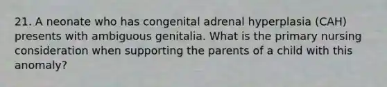 21. A neonate who has congenital adrenal hyperplasia (CAH) presents with ambiguous genitalia. What is the primary nursing consideration when supporting the parents of a child with this anomaly?